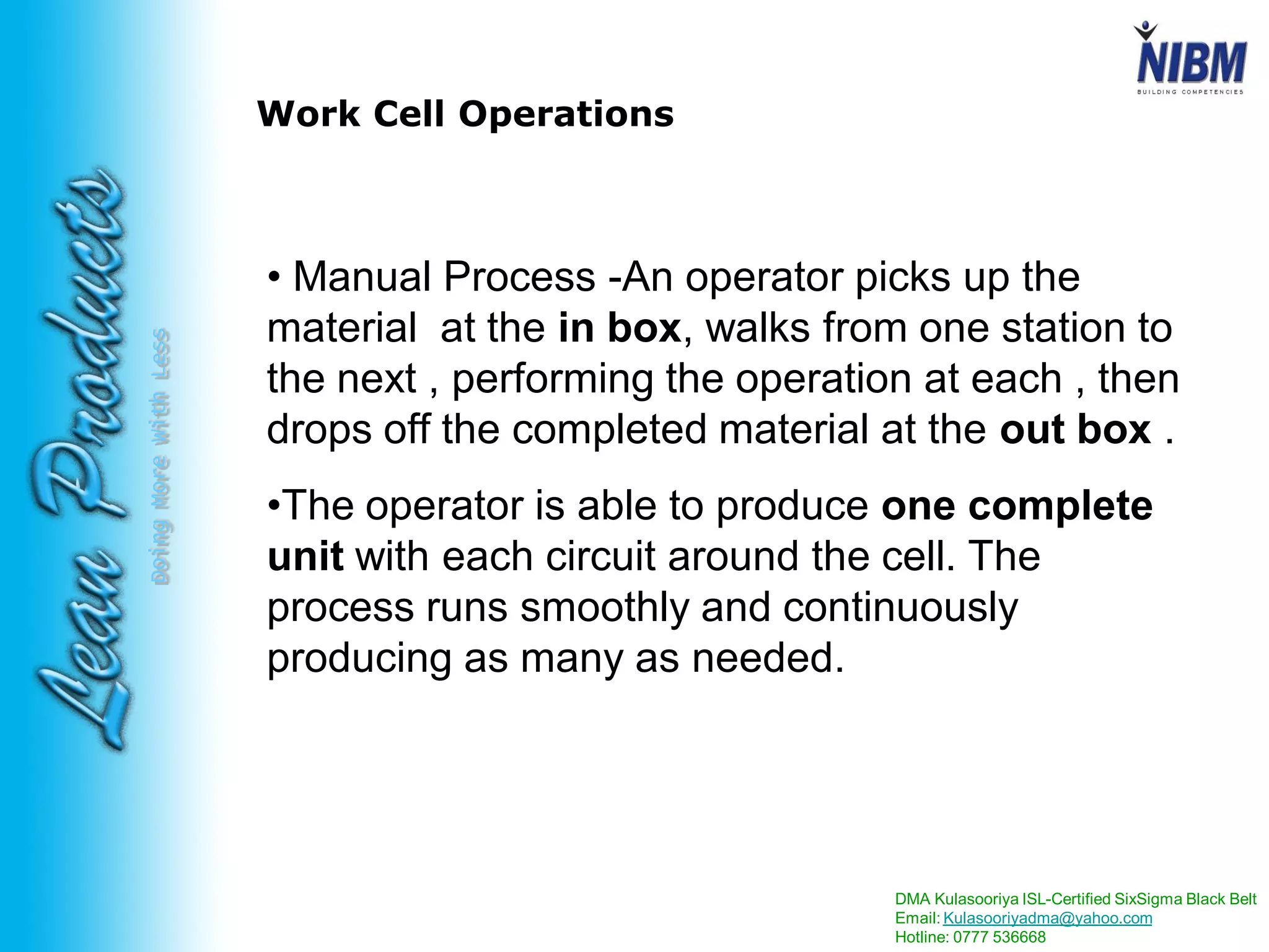 DMA Kulasooriya ISL-Certified SixSigma Black Belt
Email: Kulasooriyadma@yahoo.com
Hotline: 0777 536668
DoingMoreWithLess
Work Cell Operations
• Manual Process -An operator picks up the
material at the in box, walks from one station to
the next , performing the operation at each , then
drops off the completed material at the out box .
•The operator is able to produce one complete
unit with each circuit around the cell. The
process runs smoothly and continuously
producing as many as needed.
 