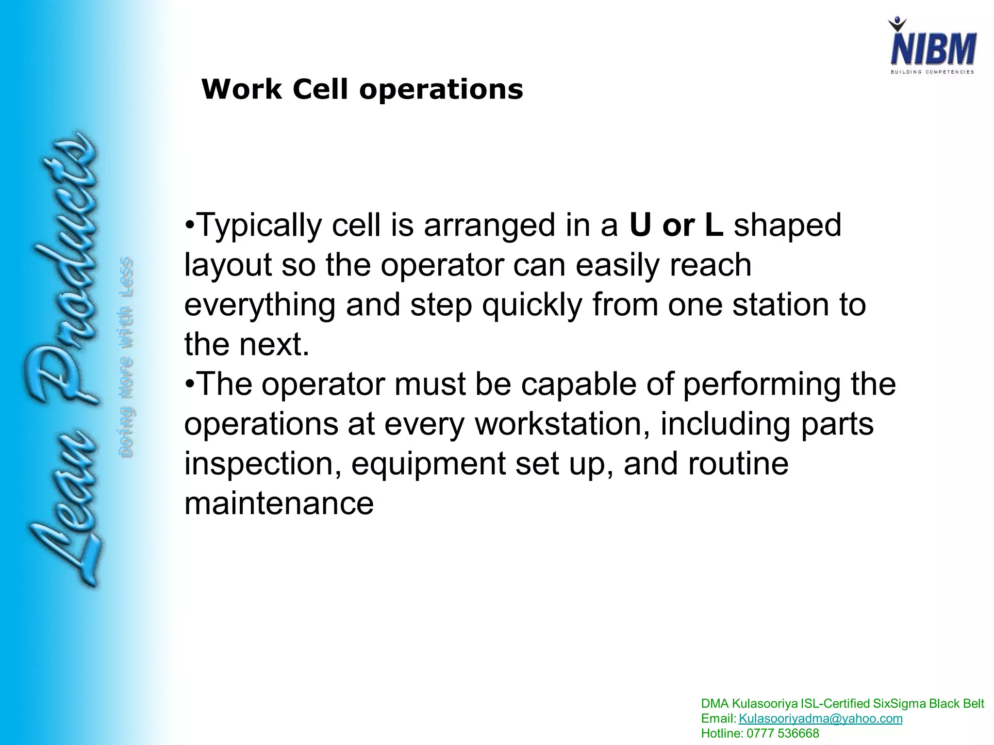 DMA Kulasooriya ISL-Certified SixSigma Black Belt
Email: Kulasooriyadma@yahoo.com
Hotline: 0777 536668
DoingMoreWithLess
Work Cell operations
•Typically cell is arranged in a U or L shaped
layout so the operator can easily reach
everything and step quickly from one station to
the next.
•The operator must be capable of performing the
operations at every workstation, including parts
inspection, equipment set up, and routine
maintenance
 