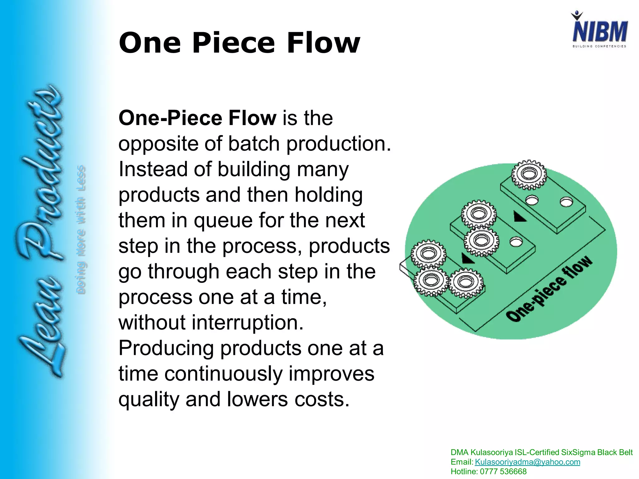 DMA Kulasooriya ISL-Certified SixSigma Black Belt
Email: Kulasooriyadma@yahoo.com
Hotline: 0777 536668
DoingMoreWithLess
One Piece Flow
One-Piece Flow is the
opposite of batch production.
Instead of building many
products and then holding
them in queue for the next
step in the process, products
go through each step in the
process one at a time,
without interruption.
Producing products one at a
time continuously improves
quality and lowers costs.
 