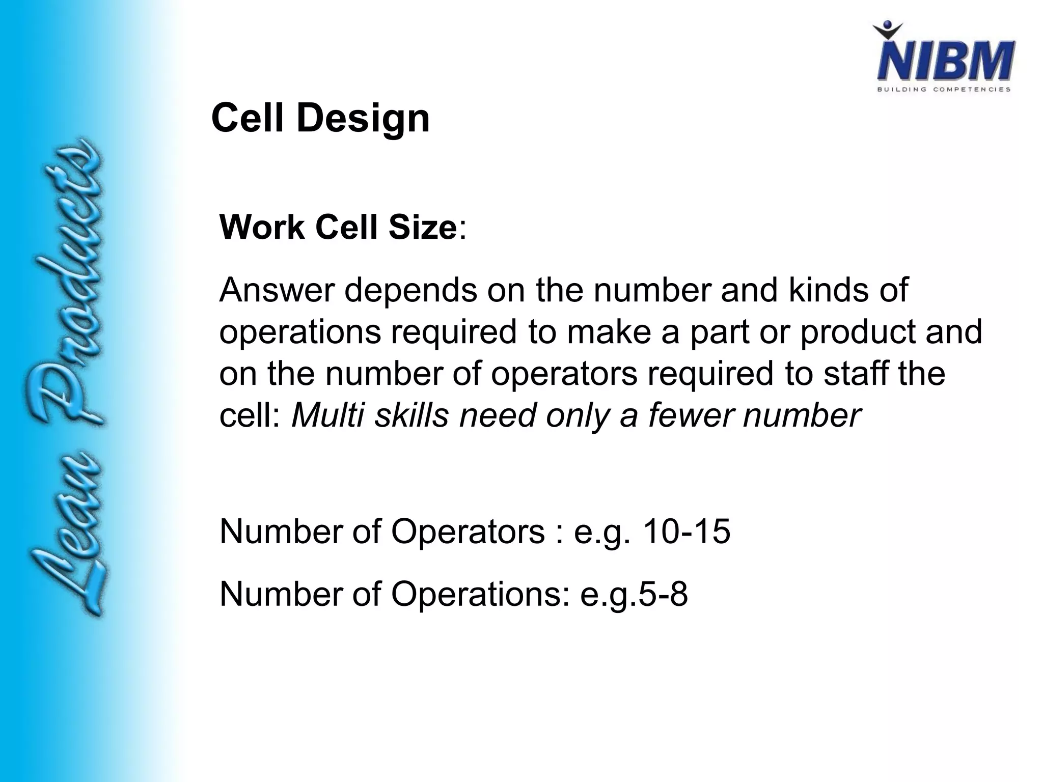 Cell Design
Work Cell Size:
Answer depends on the number and kinds of
operations required to make a part or product and
on the number of operators required to staff the
cell: Multi skills need only a fewer number
Number of Operators : e.g. 10-15
Number of Operations: e.g.5-8
 