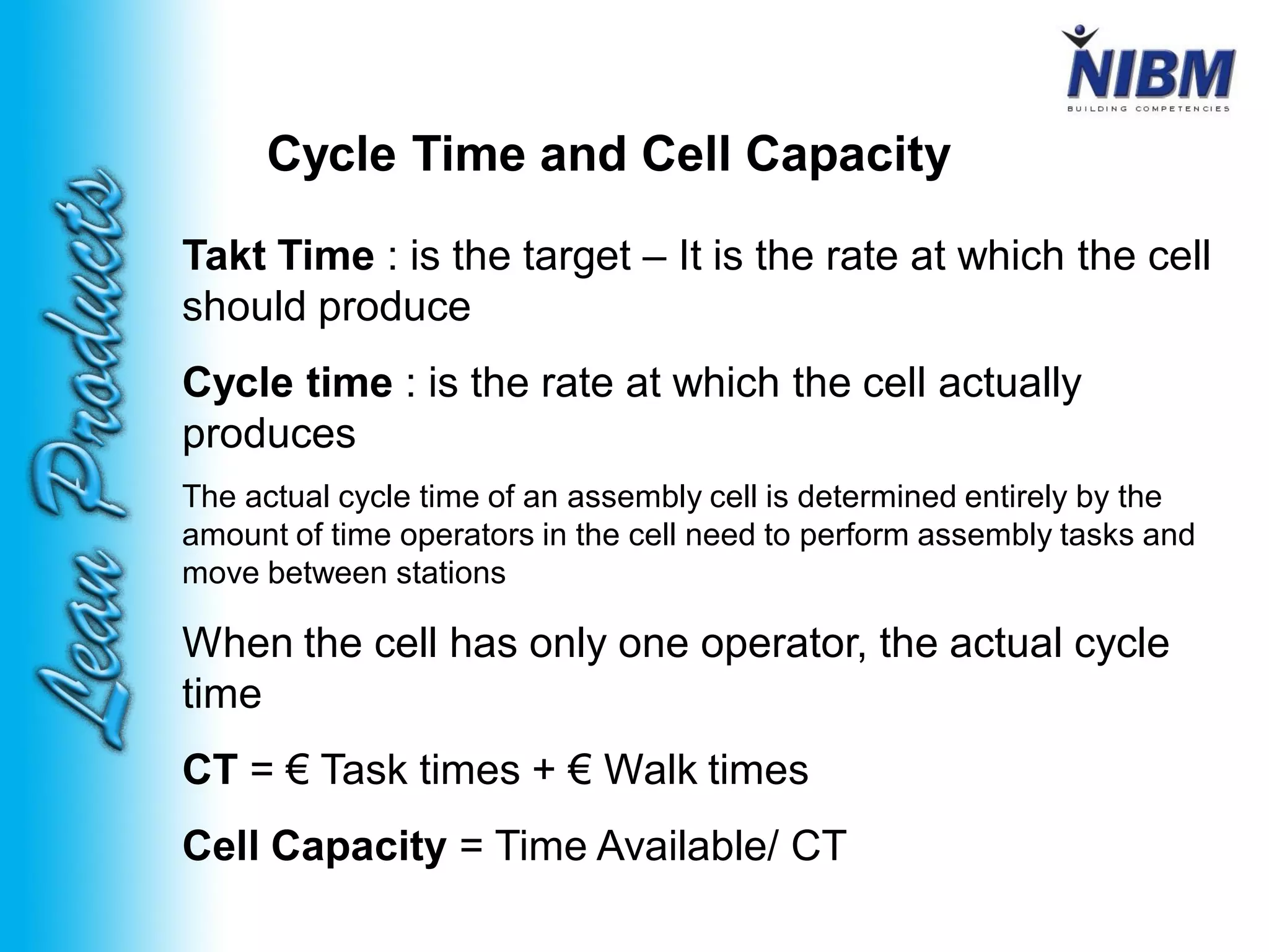 Cycle Time and Cell Capacity
Takt Time : is the target – It is the rate at which the cell
should produce
Cycle time : is the rate at which the cell actually
produces
The actual cycle time of an assembly cell is determined entirely by the
amount of time operators in the cell need to perform assembly tasks and
move between stations
When the cell has only one operator, the actual cycle
time
CT = € Task times + € Walk times
Cell Capacity = Time Available/ CT
 
