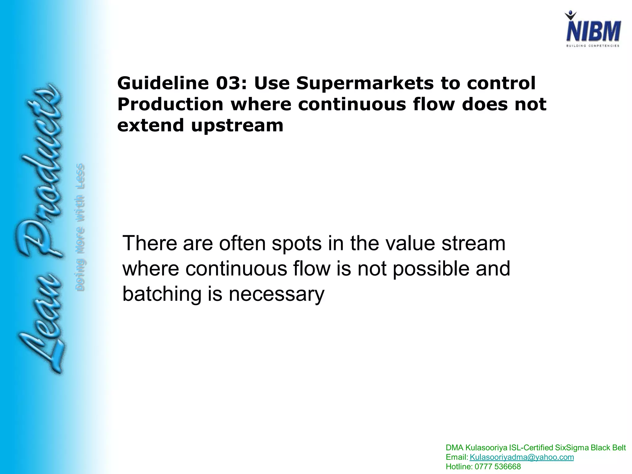 DMA Kulasooriya ISL-Certified SixSigma Black Belt
Email: Kulasooriyadma@yahoo.com
Hotline: 0777 536668
DoingMoreWithLess
Guideline 03: Use Supermarkets to control
Production where continuous flow does not
extend upstream
There are often spots in the value stream
where continuous flow is not possible and
batching is necessary
 