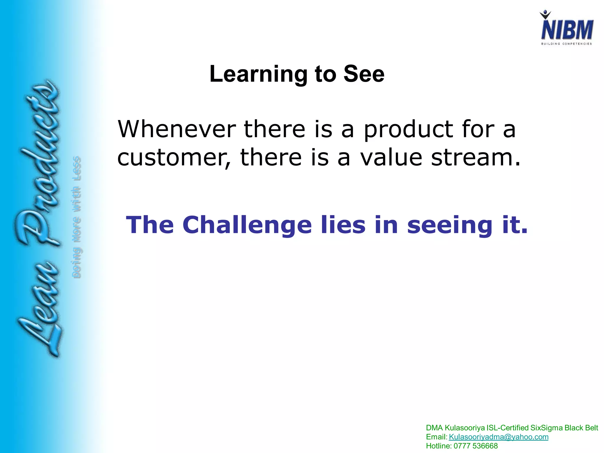 DMA Kulasooriya ISL-Certified SixSigma Black Belt
Email: Kulasooriyadma@yahoo.com
Hotline: 0777 536668
DoingMoreWithLess Learning to See
Whenever there is a product for a
customer, there is a value stream.
The Challenge lies in seeing it.
 
