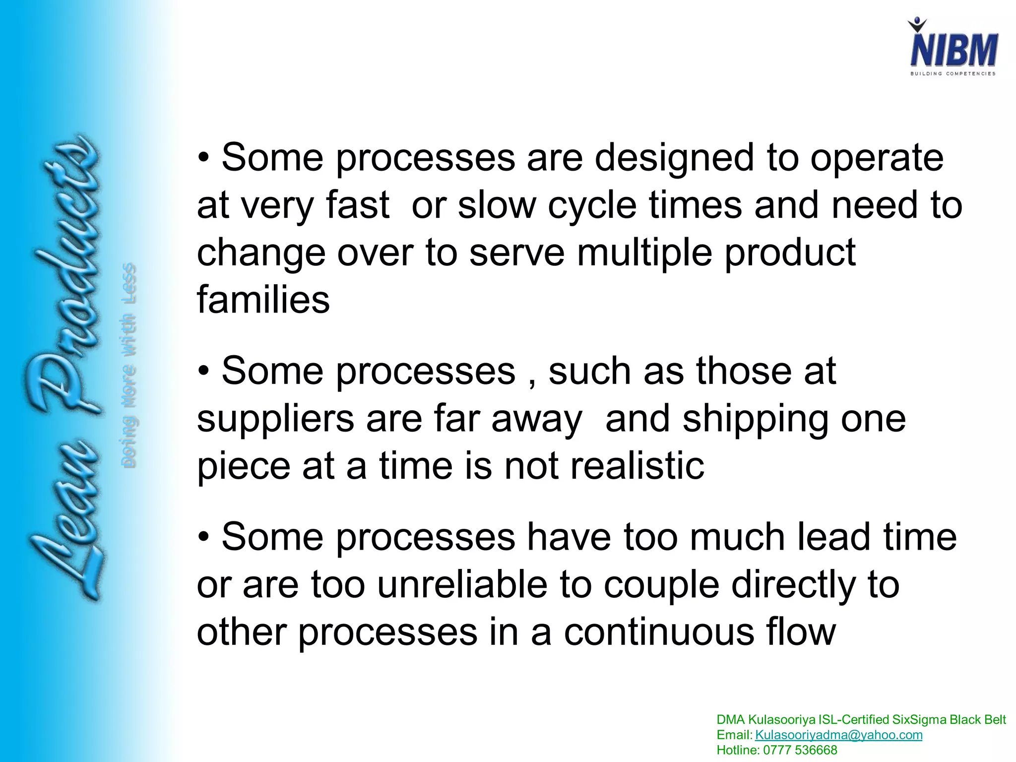 DMA Kulasooriya ISL-Certified SixSigma Black Belt
Email: Kulasooriyadma@yahoo.com
Hotline: 0777 536668
DoingMoreWithLess
• Some processes are designed to operate
at very fast or slow cycle times and need to
change over to serve multiple product
families
• Some processes , such as those at
suppliers are far away and shipping one
piece at a time is not realistic
• Some processes have too much lead time
or are too unreliable to couple directly to
other processes in a continuous flow
 