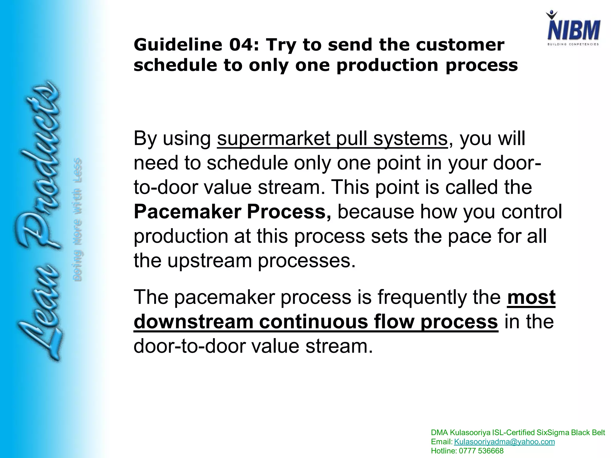 DMA Kulasooriya ISL-Certified SixSigma Black Belt
Email: Kulasooriyadma@yahoo.com
Hotline: 0777 536668
DoingMoreWithLess
Guideline 04: Try to send the customer
schedule to only one production process
By using supermarket pull systems, you will
need to schedule only one point in your door-
to-door value stream. This point is called the
Pacemaker Process, because how you control
production at this process sets the pace for all
the upstream processes.
The pacemaker process is frequently the most
downstream continuous flow process in the
door-to-door value stream.
 