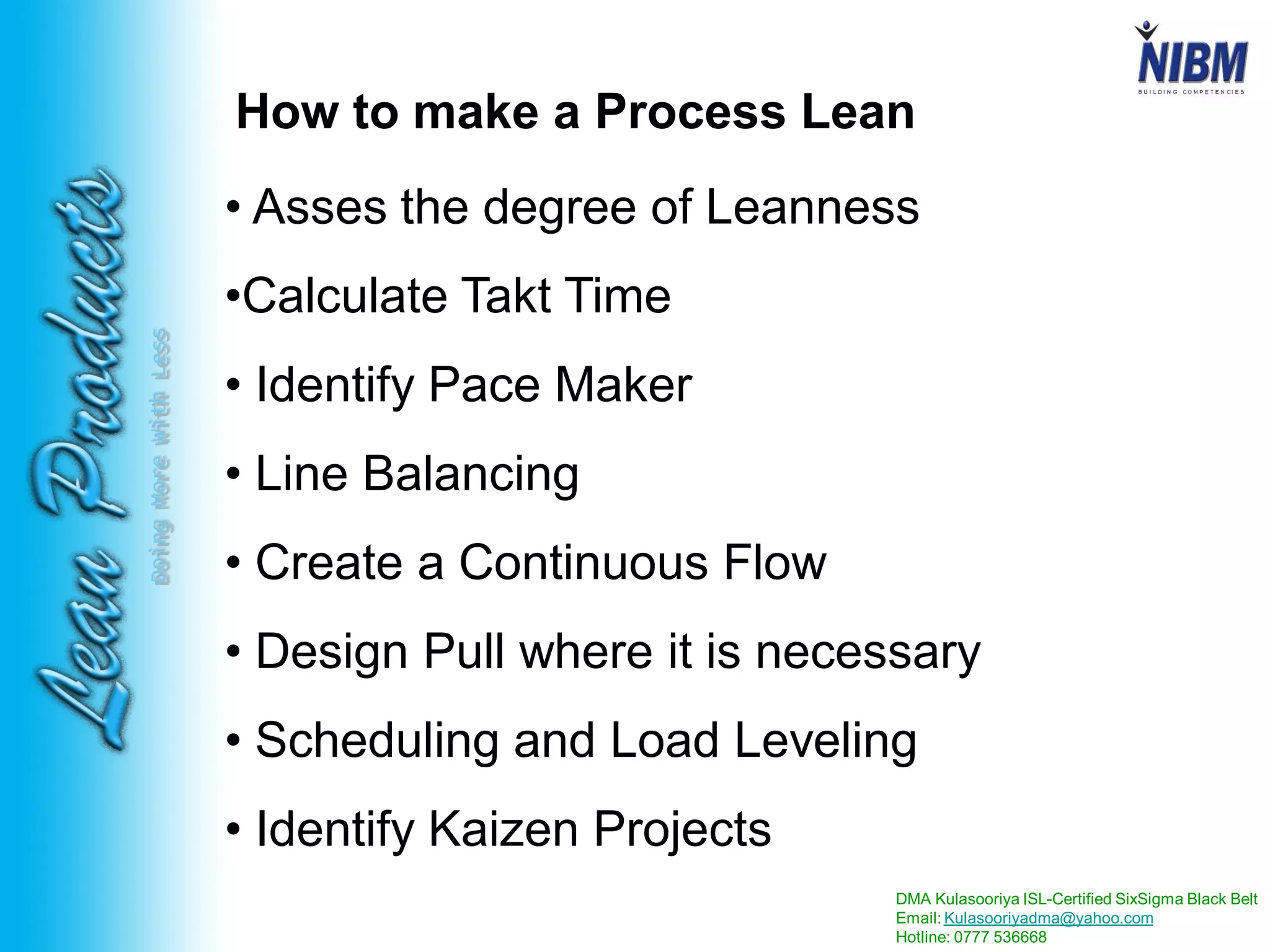 DMA Kulasooriya ISL-Certified SixSigma Black Belt
Email: Kulasooriyadma@yahoo.com
Hotline: 0777 536668
DoingMoreWithLess
How to make a Process Lean
• Asses the degree of Leanness
•Calculate Takt Time
• Identify Pace Maker
• Line Balancing
• Create a Continuous Flow
• Design Pull where it is necessary
• Scheduling and Load Leveling
• Identify Kaizen Projects
 