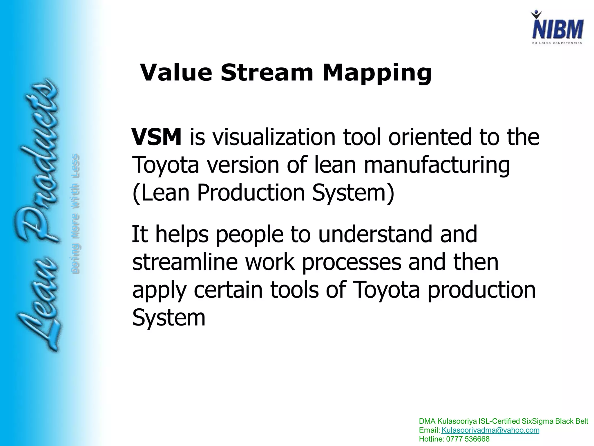 DMA Kulasooriya ISL-Certified SixSigma Black Belt
Email: Kulasooriyadma@yahoo.com
Hotline: 0777 536668
DoingMoreWithLess Value Stream Mapping
VSM is visualization tool oriented to the
Toyota version of lean manufacturing
(Lean Production System)
It helps people to understand and
streamline work processes and then
apply certain tools of Toyota production
System
 
