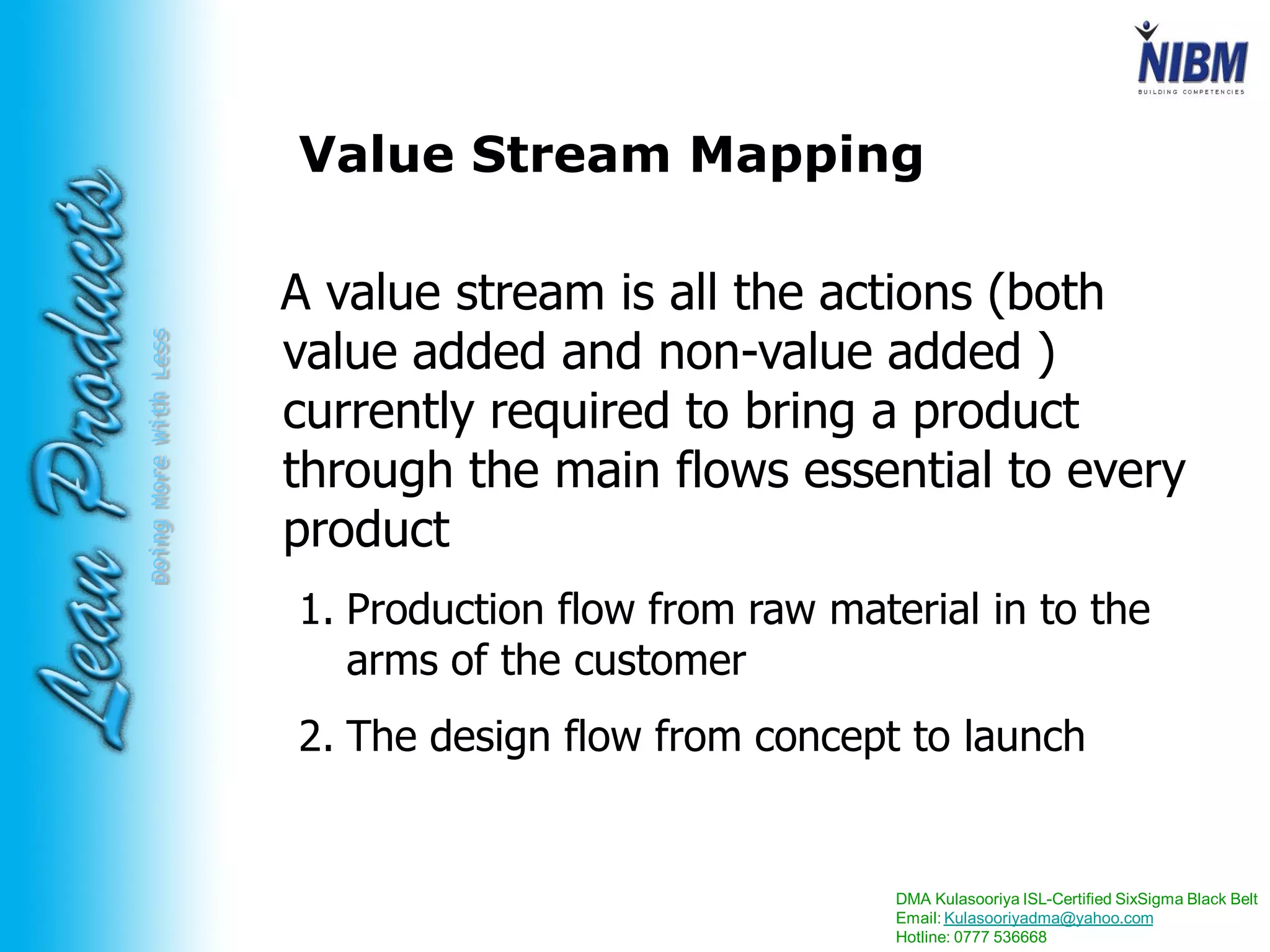 DMA Kulasooriya ISL-Certified SixSigma Black Belt
Email: Kulasooriyadma@yahoo.com
Hotline: 0777 536668
DoingMoreWithLess Value Stream Mapping
A value stream is all the actions (both
value added and non-value added )
currently required to bring a product
through the main flows essential to every
product
1. Production flow from raw material in to the
arms of the customer
2. The design flow from concept to launch
 