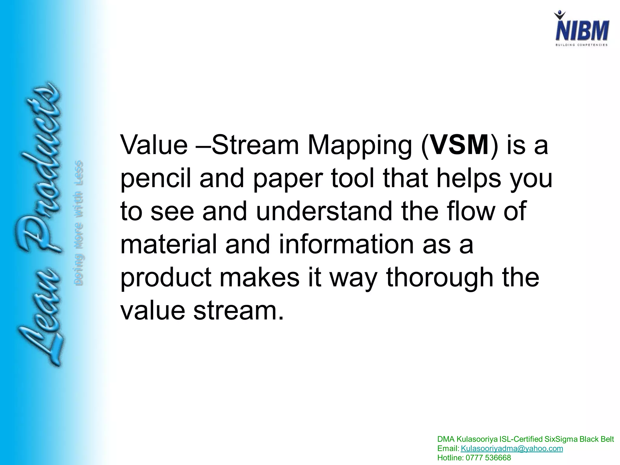DMA Kulasooriya ISL-Certified SixSigma Black Belt
Email: Kulasooriyadma@yahoo.com
Hotline: 0777 536668
DoingMoreWithLess
Value –Stream Mapping (VSM) is a
pencil and paper tool that helps you
to see and understand the flow of
material and information as a
product makes it way thorough the
value stream.
 