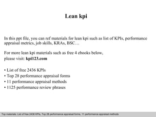 Lean kpi 
In this ppt file, you can ref materials for lean kpi such as list of KPIs, performance 
appraisal metrics, job skills, KRAs, BSC… 
For more lean kpi materials such as free 4 ebooks below, 
please visit: kpi123.com 
• List of free 2436 KPIs 
• Top 28 performance appraisal forms 
• 11 performance appraisal methods 
• 1125 performance review phrases 
Top materials: List of free 2436 KPIs, Top 28 performance appraisal forms, 11 performance appraisal methods 
Interview questions and answers – free download/ pdf and ppt file 
 