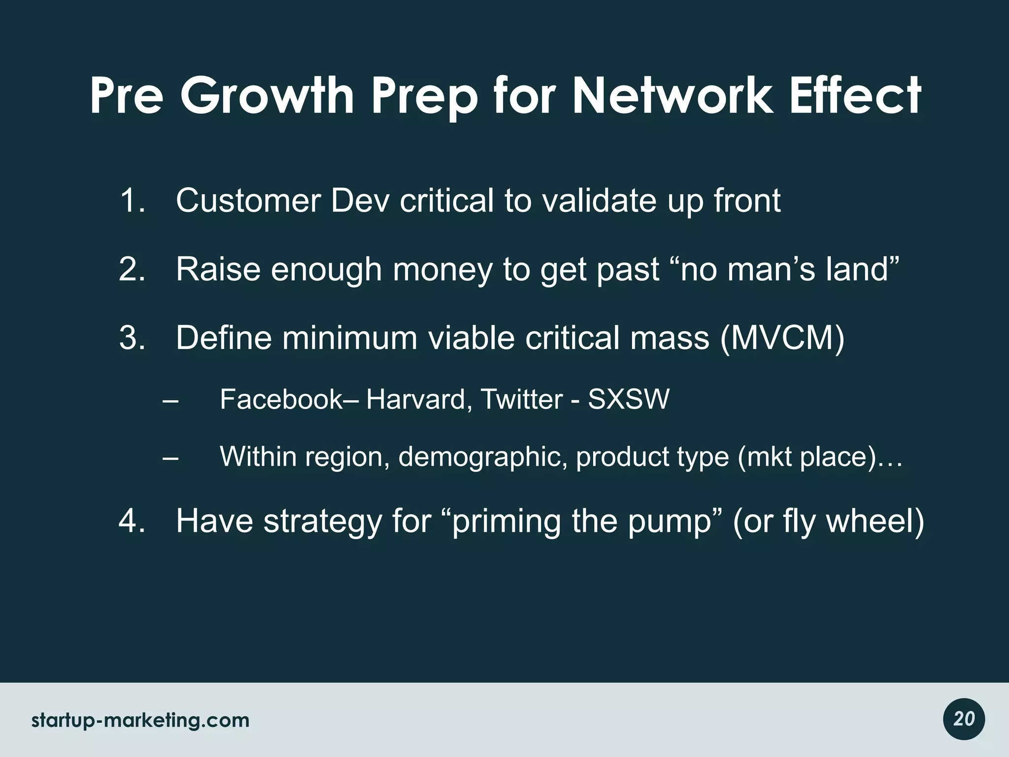 Pre Growth Prep for Network EffectCustomer Dev critical to validate up frontRaise enough money to get past “no man’s land”Define minimum viable critical mass (MVCM)Facebook– Harvard, Twitter - SXSWWithin region, demographic, product type (mkt place)…Have strategy for “priming the pump” (or fly wheel)20startup-marketing.com