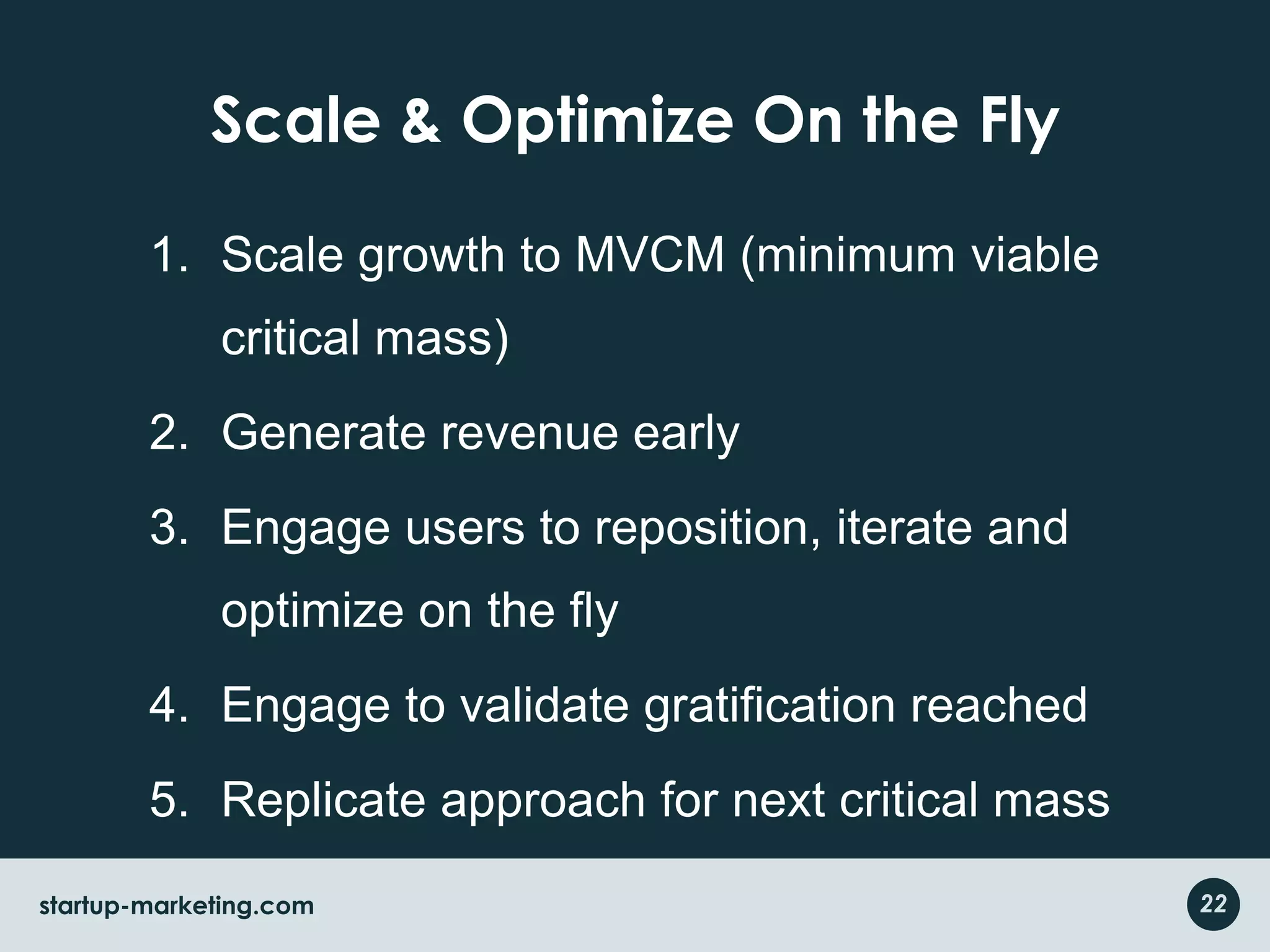 Scale & Optimize On the FlyScale growth to MVCM (minimum viable critical mass)Generate revenue earlyEngage users to reposition, iterate and optimize on the flyEngage to validate gratification reachedReplicate approach for next critical mass after gratification in first MVCM22startup-marketing.com