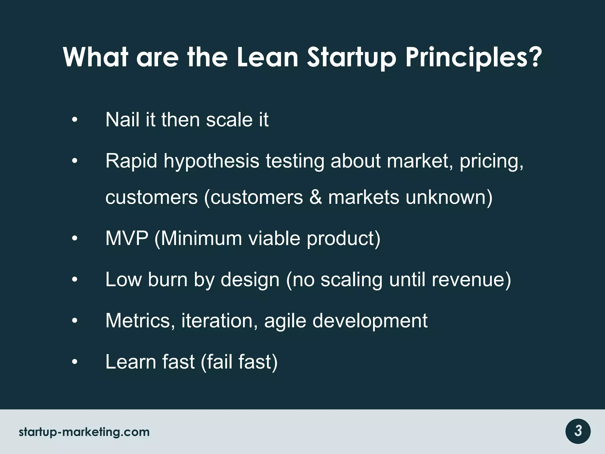 What are the Lean Startup Principles?Nail it then scale itRapid hypothesis testing about market, pricing, customers (customers & markets unknown)MVP (Minimum viable product)Low burn by design (no scaling until revenue)Metrics, iteration, agile developmentLearn fast (fail fast)3startup-marketing.com
