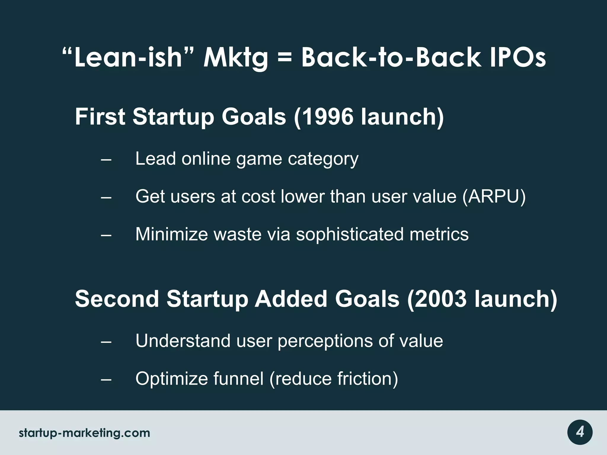 “Lean-ish” Mktg = Back-to-Back IPOsFirst Startup Goals (1996 launch)Lead online game categoryGet users at cost lower than user value (ARPU)Minimize waste via sophisticated metricsSecond Startup Added Goals (2003 launch)Understand user perceptions of valueOptimize funnel (reduce friction)4startup-marketing.com