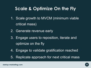 Scale & Optimize On the FlyScale growth to MVCM (minimum viable critical mass)Generate revenue earlyEngage users to reposition, iterate and optimize on the flyEngage to validate gratification reachedReplicate approach for next critical mass after gratification in first MVCM22startup-marketing.com