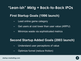 “Lean-ish” Mktg = Back-to-Back IPOsFirst Startup Goals (1996 launch)Lead online game categoryGet users at cost lower than user value (ARPU)Minimize waste via sophisticated metricsSecond Startup Added Goals (2003 launch)Understand user perceptions of valueOptimize funnel (reduce friction)4startup-marketing.com