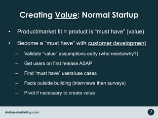 Creating Value: Normal StartupProduct/market fit = product is “must have” (value)Become a “must have” with customer developmentValidate “value” assumptions early (who needs/why?)Get users on first release ASAPFind “must have” users/use casesFacts outside building (interviews then surveys)Pivot if necessary to create value7startup-marketing.com