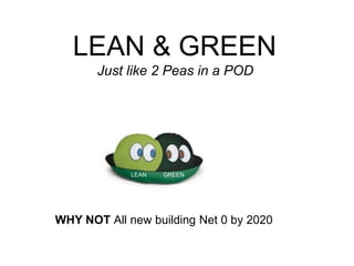 LEAN & GREEN
Just like 2 Peas in a POD
LEAN GREEN
WHY NOT All new building Net 0 by 2020
 