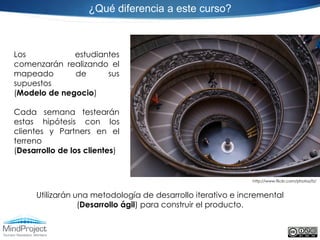 ¿Qué diferencia a este curso?



Los           estudiantes
comenzarán realizando el
mapeado       de      sus
supuestos
(Modelo de negocio)

Cada semana testearán
estas hipótesis con los
clientes y Partners en el
terreno
(Desarrollo de los clientes)


                                                             http://www.flickr.com/photos/fz/


     Utilizarán una metodología de desarrollo iterativo e incremental
                 (Desarrollo ágil) para construir el producto.
 