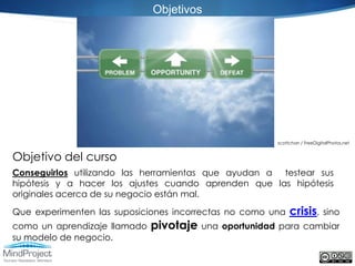 Objetivos




                                                        scottchan / FreeDigitalPhotos.net


Objetivo del curso
Conseguirlos utilizando las herramientas que ayudan a testear sus
hipótesis y a hacer los ajustes cuando aprenden que las hipótesis
originales acerca de su negocio están mal.

Que experimenten las suposiciones incorrectas no como una    crisis,        sino
como un aprendizaje llamado   pivotaje   una oportunidad para cambiar
su modelo de negocio.
 