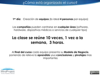 ¿Cómo está organizado el curso?



  1er día: Creación de equipos (lo ideal 4 personas por equipo)


  Las compañías pueden centrarse en cualquier área (software,
   hardware, dispositivos médicos o servicios de cualquier tipo)


  La clase se reúne 10 veces, 1 vez a la
            semana, 3 horas.

  Al final del curso cada equipo presenta su Modelo de Negocio,
poniendo de relieve lo aprendido ysus conclusiones y pivotajes mas
                            importantes
 