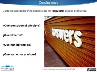 Conclusiones

Cada equipo compartirá con la clase las respuestas a estas preguntas:




¿Qué pensaban al principio?


¿Qué hicieron?


¿Qué han aprendido?


¿Qué van a hacer ahora?




                                http://www.flickr.com/photos/cavale/5439074678/
 