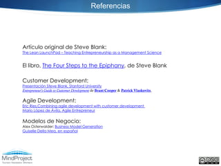 Referencias




Artículo original de Steve Blank:
The Lean LaunchPad – Teaching Entrepreneurship as a Management Science


El libro, The Four Steps to the Epiphany, de Steve Blank

Customer Development:
Presentación Steve Blank, Stanford University
Entrepreneur's Guide to Customer Development de Brant Cooper & Patrick Vlaskovits,

Agile Development:
Eric Ries,Combining agile development with customer development
Mario López de Ávila, Agile Entrepreneur


Modelos de Negocio:
Alex Osterwalder: Business Model Generation
Guiselle Della Mea, en español
 