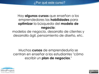 ¿Por qué este curso?



  Hay algunos cursos que enseñan a los
   emprendedores las habilidades para
  optimizar la búsqueda del modelo de
                   negocio:
modelos de negocio, desarrollo de clientes y
desarrollo ágil, pensamiento de diseño, etc.



   Muchos cursos de emprendeduría se
centran en enseñar a los estudiantes "cómo
       escribir un plan de negocios."
 