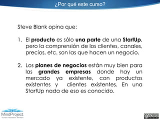 ¿Por qué este curso?



Steve Blank opina que:

1. El producto es sólo una parte de una StartUp,
   pero la comprensión de los clientes, canales,
   precios, etc. son las que hacen un negocio.

2. Los planes de negocios están muy bien para
   las grandes empresas donde hay un
   mercado ya existente, con productos
   existentes y   clientes existentes. En una
   StartUp nada de eso es conocido.
 