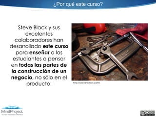 ¿Por qué este curso?



    Steve Black y sus
       excelentes
   colaboradores han
desarrollado este curso
   para enseñar a los
  estudiantes a pensar
en todas las partes de
 la construcción de un
negocio, no sólo en el
       producto.          http://davidniblack.com/
 