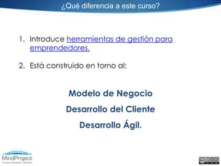 ¿Qué diferencia a este curso?



1. Introduce herramientas de gestión para
   emprendedores.

2. Está construido en torno al:


              Modelo de Negocio
             Desarrollo del Cliente
                 Desarrollo Ágil.
 
