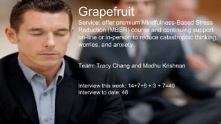 Grapefruit
Service: offer premium Mindfulness-Based Stress
Reduction (MBSR) course and continuing support
on-line or in-person to reduce catastrophic thinking,
worries, and anxiety.
Team: Tracy Chang and Madhu Krishnan
Interview this week: 14+7+8 + 3 + 7=40
Interview to date: 48
 