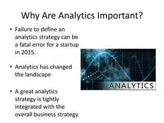 Why Are Analytics Important?
• Failure to define an
analytics strategy can be
a fatal error for a startup
in 2015.
• Analytics has changed
the landscape
• A great analytics
strategy is tightly
integrated with the
overall business strategy
 