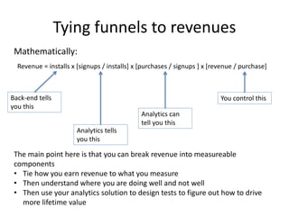 Tying funnels to revenues
Revenue = installs x [signups / installs] x [purchases / signups ] x [revenue / purchase]
Back-end tells
you this
Analytics tells
you this
Analytics can
tell you this
You control this
The main point here is that you can break revenue into measureable
components
• Tie how you earn revenue to what you measure
• Then understand where you are doing well and not well
• Then use your analytics solution to design tests to figure out how to drive
more lifetime value
Mathematically:
 