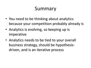 Summary
• You need to be thinking about analytics
because your competition probably already is
• Analytics is evolving, so keeping up is
imperative
• Analytics needs to be tied to your overall
business strategy, should be hypothesis-
driven, and is an iterative process
 