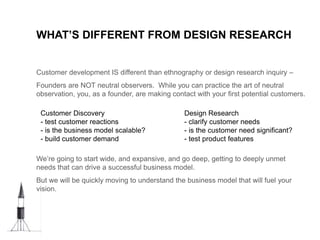 WHAT’S DIFFERENT FROM DESIGN RESEARCH
Customer development IS different than ethnography or design research inquiry –
Founders are NOT neutral observers. While you can practice the art of neutral
observation, you, as a founder, are making contact with your first potential customers.
We’re going to start wide, and expansive, and go deep, getting to deeply unmet
needs that can drive a successful business model.
But we will be quickly moving to understand the business model that will fuel your
vision.
Customer Discovery
- test customer reactions
- is the business model scalable?
- build customer demand
Design Research
- clarify customer needs
- is the customer need significant?
- test product features
 