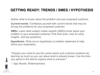 Gather what is known about the problem and your proposed customer.
Current trends. Familiarize yourself with current trends that may be
driving the problems for your proposed customer.
SMEs. Learn what subject matter experts (SMEs) know about your
problem or your proposed customer. Pick their brain, look for early
insights and key questions.
Hypothesis. Write out an hypothesis or problem statement to help
frame your exploration.
“Prepare your mind to see the unmet needs and customer problems by
learning as much as you can about what is already known. Use the time
you spend in the field to explore what is unknown.”
– Ajay Revels, Politemachines
GETTING READY: TRENDS / SMES / HYPOTHESIS
14
 