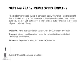 GETTING READY: DEVELOPING EMPATHY
The problems you are trying to solve are rarely your own – and you won’t
find a market until you can understand the needs that other have. Make
sure you are not just getting out of the building, but getting into the context
of your customers’ lives.
Observe: View users and their behavior in the context of their lives.
Engage: interact and interview users through scheduled and short
“intercept” encounters.
Immerse: Experience what your user experiences.
From: D-School Bootcamp Bootleg:
 