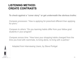 To check against a “cover story” or get underneath the obvious truths:
Compare processes: “How is applying for preschool different than applying
for pre-k.”
Compare to others: “Do you learning habits differ from your fellow grad
students in your program”
Compare across time: “How have your shopping habits changed from the
time you lived with roommate, to living alone, to living with a partner.”
• Adapted from Interviewing Users, by Steve Portigal
LISTENING METHOD:
CREATE CONTRASTS
19
 
