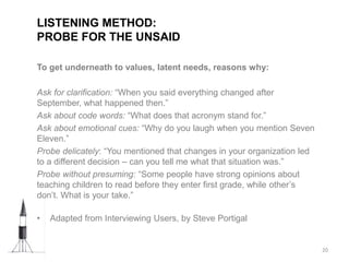 To get underneath to values, latent needs, reasons why:
Ask for clarification: “When you said everything changed after
September, what happened then.”
Ask about code words: “What does that acronym stand for.”
Ask about emotional cues: “Why do you laugh when you mention Seven
Eleven.”
Probe delicately: “You mentioned that changes in your organization led
to a different decision – can you tell me what that situation was.”
Probe without presuming: “Some people have strong opinions about
teaching children to read before they enter first grade, while other’s
don’t. What is your take.”
• Adapted from Interviewing Users, by Steve Portigal
LISTENING METHOD:
PROBE FOR THE UNSAID
20
 