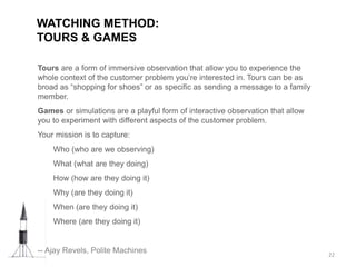 Tours are a form of immersive observation that allow you to experience the
whole context of the customer problem you’re interested in. Tours can be as
broad as “shopping for shoes” or as specific as sending a message to a family
member.
Games or simulations are a playful form of interactive observation that allow
you to experiment with different aspects of the customer problem.
Your mission is to capture:
Who (who are we observing)
What (what are they doing)
How (how are they doing it)
Why (are they doing it)
When (are they doing it)
Where (are they doing it)
-- Ajay Revels, Polite Machines
WATCHING METHOD:
TOURS & GAMES
22
 