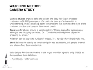 WATCHING METHOD:
CAMERA STUDY
23
Camera studies or photo sorts are a quick and easy way to get proposed
customers to SHOW you aspects of a particular topic you’re interested in
understanding. Photos also help spark conversations that illuminate the roots of the
customer problem and uncover their unmet needs.
Topic: ask for photos around a specific activity. “Please take a few quick photos
while you are shopping for shoes.” Or…”Go online and find photos of people
shopping for shoes.”
Number: ask for a specific number of images. 3-4. If people have more that’s fine.
Send: to keep the activity as simple and pain free as possible, ask people to email
you photos from their smartphone.
Busy people who don’t have time to talk to you will often agree to snap photos as
they go about their daily lives.
-- Ajay Revels, Politemachines
 