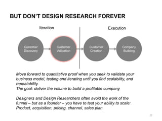 BUT DON’T DESIGN RESEARCH FOREVER
Customer
Discovery
Customer
Creation
Customer
Validation
Company
Building
Move forward to quantitative proof when you seek to validate your
business model, testing and iterating until you find scalability, and
repeatability.
The goal: deliver the volume to build a profitable company
Designers and Design Researchers often avoid the work of the
funnel – but as a founder – you have to test your ability to scale:
Product, acquisition, pricing, channel, sales plan
Iteration Execution
27
 