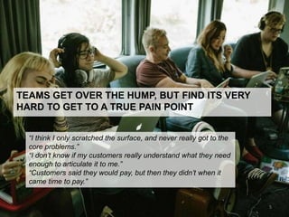 TEAMS GET OVER THE HUMP, BUT FIND ITS VERY
HARD TO GET TO A TRUE PAIN POINT
“I think I only scratched the surface, and never really got to the
core problems.”
“I don’t know if my customers really understand what they need
enough to articulate it to me.”
“Customers said they would pay, but then they didn’t when it
came time to pay.”
5
 