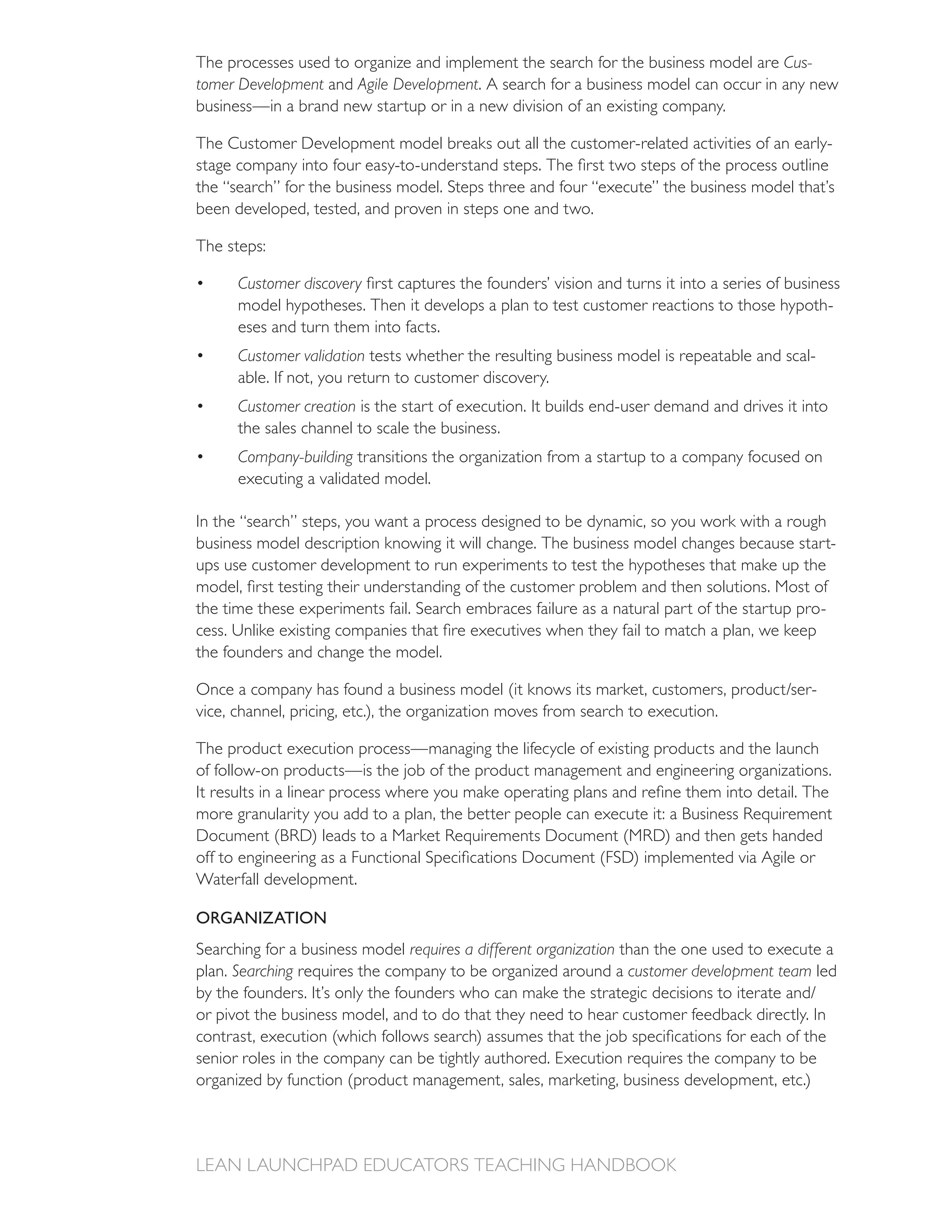 The processes used to organize and implement the search for the business model are Cus-
tomer Development and Agile Development. A search for a business model can occur in any new
business—in a brand new startup or in a new division of an existing company.

The Customer Development model breaks out all the customer-related activities of an early-

the “search” for the business model. Steps three and four “execute” the business model that’s
been developed, tested, and proven in steps one and two.

The steps:

      Customer discovery
      model hypotheses. Then it develops a plan to test customer reactions to those hypoth-
      eses and turn them into facts.
      Customer validation tests whether the resulting business model is repeatable and scal-
      able. If not, you return to customer discovery.
      Customer creation is the start of execution. It builds end-user demand and drives it into
      the sales channel to scale the business.
      Company-building transitions the organization from a startup to a company focused on
      executing a validated model.

In the “search” steps, you want a process designed to be dynamic, so you work with a rough
business model description knowing it will change. The business model changes because start-
ups use customer development to run experiments to test the hypotheses that make up the

the time these experiments fail. Search embraces failure as a natural part of the startup pro-

the founders and change the model.

                                                                                            -
vice, channel, pricing, etc.), the organization moves from search to execution.

The product execution process—managing the lifecycle of existing products and the launch
of follow-on products—is the job of the product management and engineering organizations.




Waterfall development.

ORGANIZATION
Searching for a business model requires a different organization than the one used to execute a
plan. Searching                                                   customer development team led

or pivot the business model, and to do that they need to hear customer feedback directly. In
 