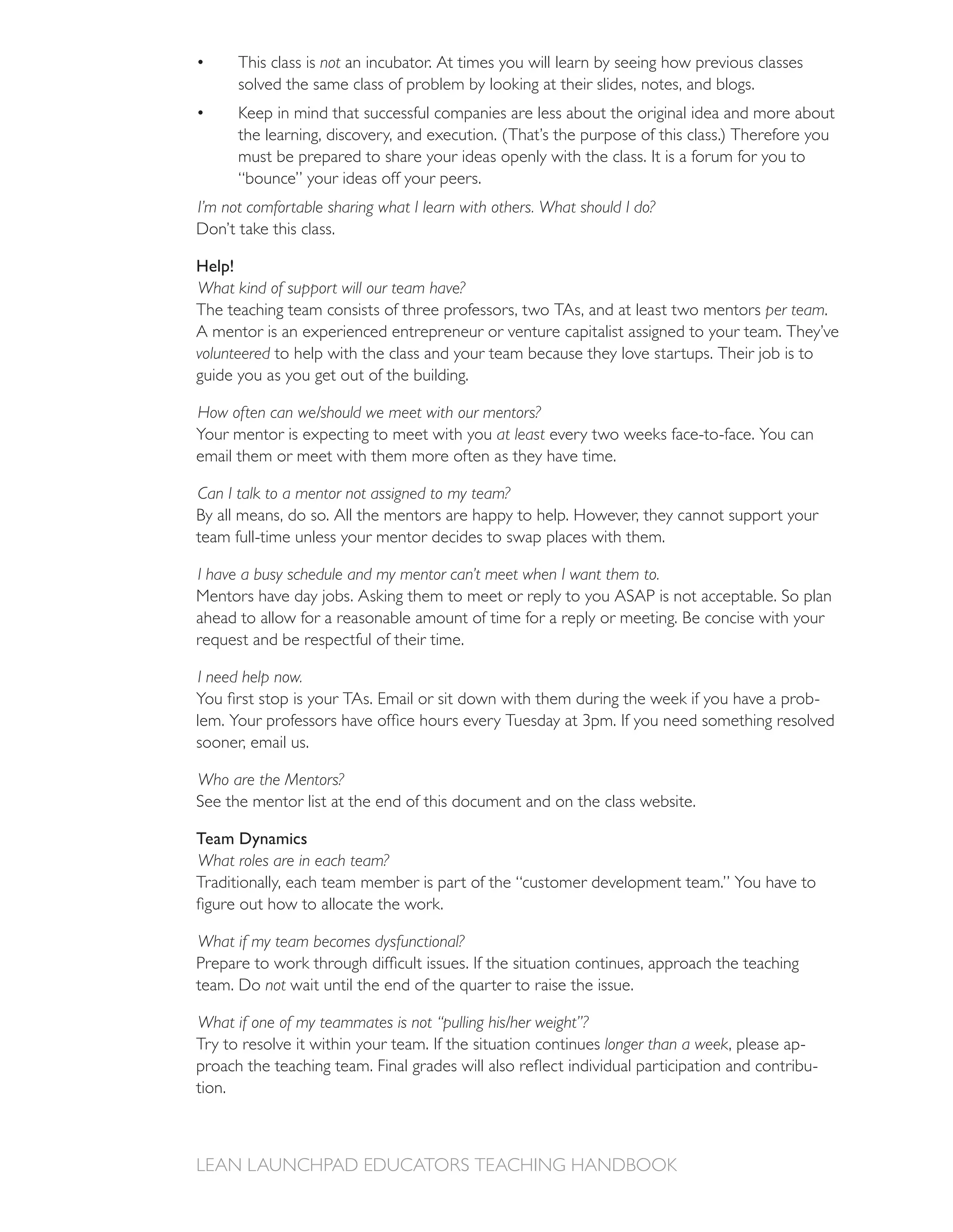 This class is not an incubator. At times you will learn by seeing how previous classes
        solved the same class of problem by looking at their slides, notes, and blogs.
        Keep in mind that successful companies are less about the original idea and more about

        must be prepared to share your ideas openly with the class. It is a forum for you to
        “bounce” your ideas off your peers.
I’m not comfortable sharing what I learn with others. What should I do?
Don’t take this class.

Help!
What kind of support will our team have?
The teaching team consists of three professors, two TAs, and at least two mentors per team.
A mentor is an experienced entrepreneur or venture capitalist assigned to your team. They’ve
volunteered to help with the class and your team because they love startups. Their job is to
guide you as you get out of the building.

How often can we/should we meet with our mentors?
Your mentor is expecting to meet with you at least every two weeks face-to-face. You can
email them or meet with them more often as they have time.

Can I talk to a mentor not assigned to my team?
By all means, do so. All the mentors are happy to help. However, they cannot support your
team full-time unless your mentor decides to swap places with them.

I have a busy schedule and my mentor can’t meet when I want them to.
Mentors have day jobs. Asking them to meet or reply to you ASAP is not acceptable. So plan
ahead to allow for a reasonable amount of time for a reply or meeting. Be concise with your


I need help now.
                                                                                                 -

sooner, email us.

Who are the Mentors?
See the mentor list at the end of this document and on the class website.

Team Dynamics
What roles are in each team?
Traditionally, each team member is part of the “customer development team.” You have to


What if my team becomes dysfunctional?

team. Do not

What if one of my teammates is not “pulling his/her weight”?
Try to resolve it within your team. If the situation continues longer than a week, please ap-
                                                                                                 -
tion.
 