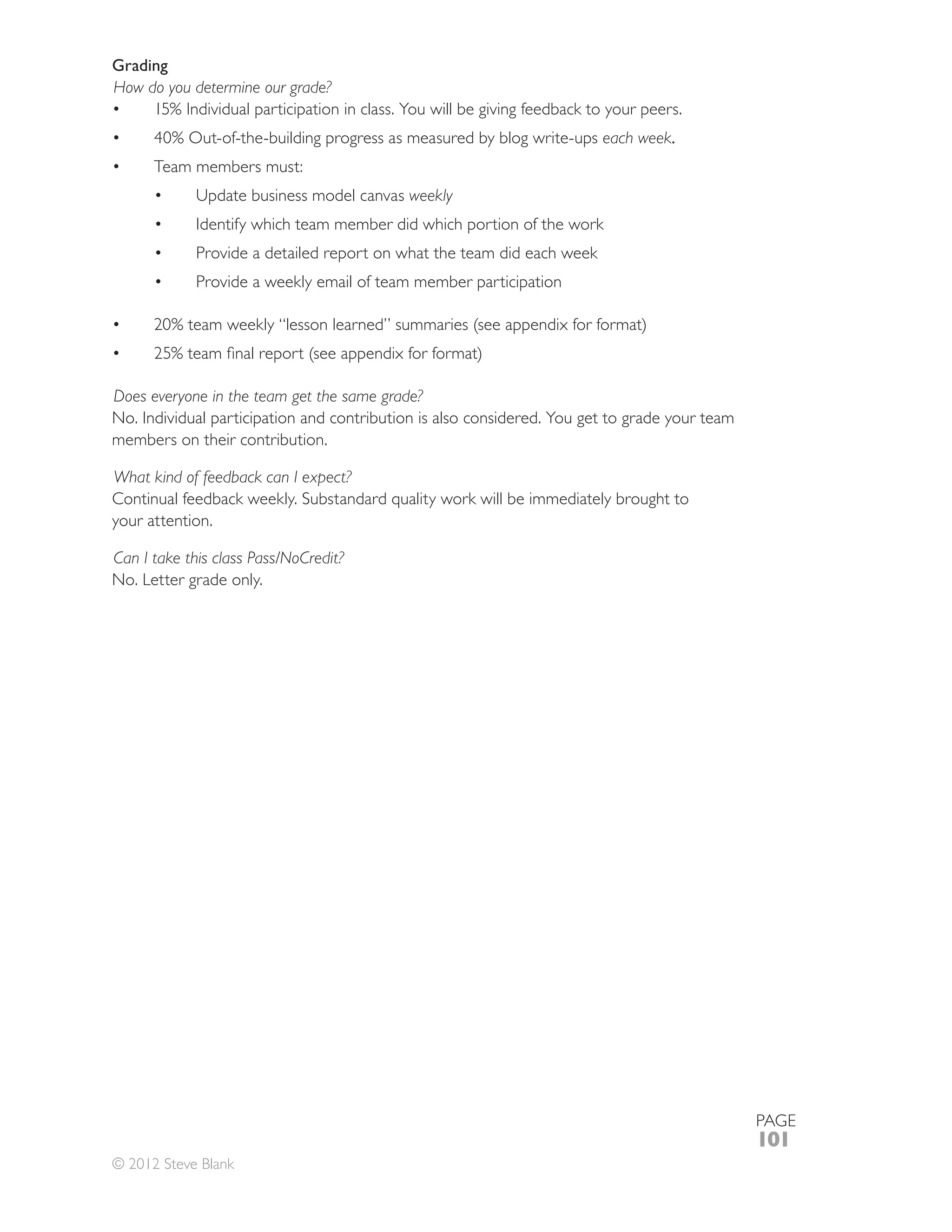 Grading
How do you determine our grade?

                                                                        each week.
      Team members must:
                                           weekly
             Identify which team member did which portion of the work
             Provide a detailed report on what the team did each week
             Provide a weekly email of team member participation




Does everyone in the team get the same grade?
No. Individual participation and contribution is also considered. You get to grade your team
members on their contribution.

What kind of feedback can I expect?

your attention.

Can I take this class Pass/NoCredit?
No. Letter grade only.




                                                                                               PAGE
                                                                                               101
© 2012 Steve Blank
 