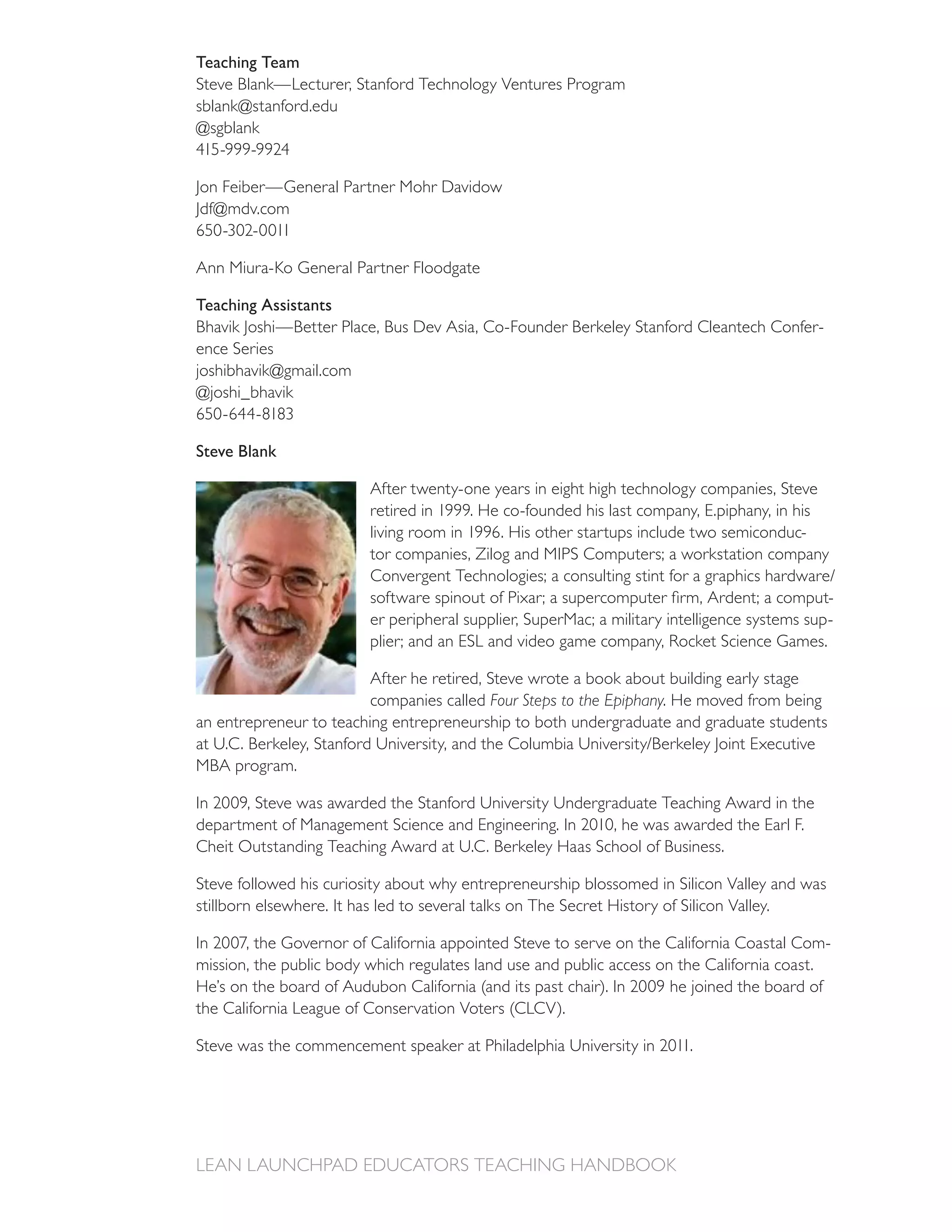 Teaching Team
Steve Blank—Lecturer, Stanford Technology Ventures Program
sblank@stanford.edu
@sgblank


Jon Feiber—General Partner Mohr Davidow
Jdf@mdv.com


Ann Miura-Ko General Partner Floodgate

Teaching Assistants
Bhavik Joshi—Better Place, Bus Dev Asia, Co-Founder Berkeley Stanford Cleantech Confer-
ence Series
joshibhavik@gmail.com
@joshi_bhavik


Steve Blank

                         After twenty-one years in eight high technology companies, Steve

                                                                                   -
                         tor companies, Zilog and MIPS Computers; a workstation company

                                                                                              -
                         er peripheral supplier, SuperMac; a military intelligence systems sup-


                         After he retired, Steve wrote a book about building early stage
                         companies called Four Steps to the Epiphany. He moved from being
an entrepreneur to teaching entrepreneurship to both undergraduate and graduate students

MBA program.


department of Management Science and Engineering. In 2010, he was awarded the Earl F.


Steve followed his curiosity about why entrepreneurship blossomed in Silicon Valley and was
stillborn elsewhere. It has led to several talks on The Secret History of Silicon Valley.

                                                                                               -
mission, the public body which regulates land use and public access on the California coast.
 