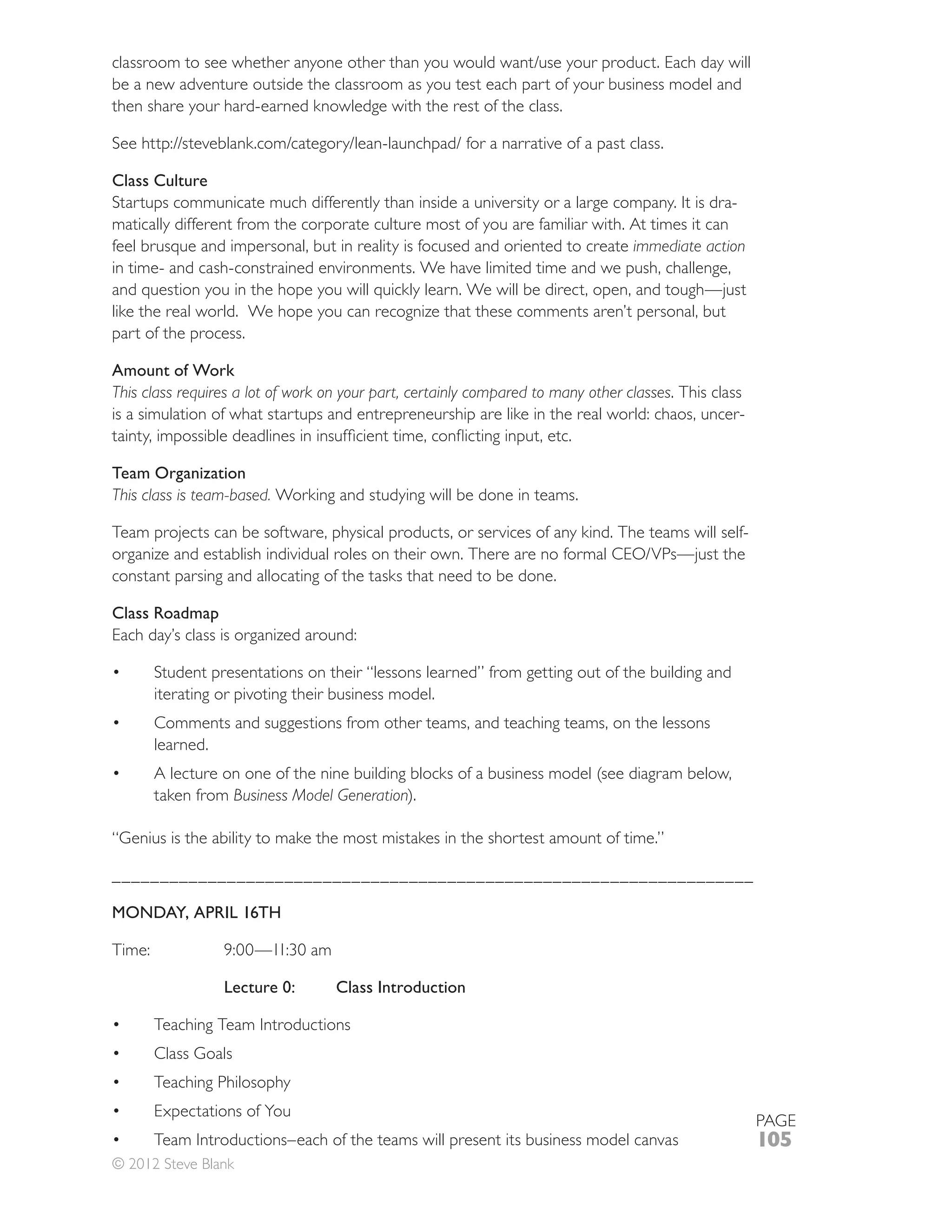 be a new adventure outside the classroom as you test each part of your business model and
then share your hard-earned knowledge with the rest of the class.



Class Culture
Startups communicate much differently than inside a university or a large company. It is dra-
matically different from the corporate culture most of you are familiar with. At times it can
                                                                              immediate action
in time- and cash-constrained environments. We have limited time and we push, challenge,

like the real world. We hope you can recognize that these comments aren’t personal, but
part of the process.

Amount of Work
This class requires a lot of work on your part, certainly compared to many other classes. This class
is a simulation of what startups and entrepreneurship are like in the real world: chaos, uncer-


Team Organization
This class is team-based. Working and studying will be done in teams.

Team projects can be software, physical products, or services of any kind. The teams will self-

constant parsing and allocating of the tasks that need to be done.

Class Roadmap
Each day’s class is organized around:

      Student presentations on their “lessons learned” from getting out of the building and
      iterating or pivoting their business model.
      Comments and suggestions from other teams, and teaching teams, on the lessons
      learned.

      taken from Business Model Generation).

“Genius is the ability to make the most mistakes in the shortest amount of time.”

___________________________________________________________________

MONDAY, APRIL 16TH



                 Lecture 0:        Class Introduction

      Teaching Team Introductions
      Class Goals
      Teaching Philosophy
      Expectations of You
                                                                                                       PAGE
                                                                                                       105
© 2012 Steve Blank
 