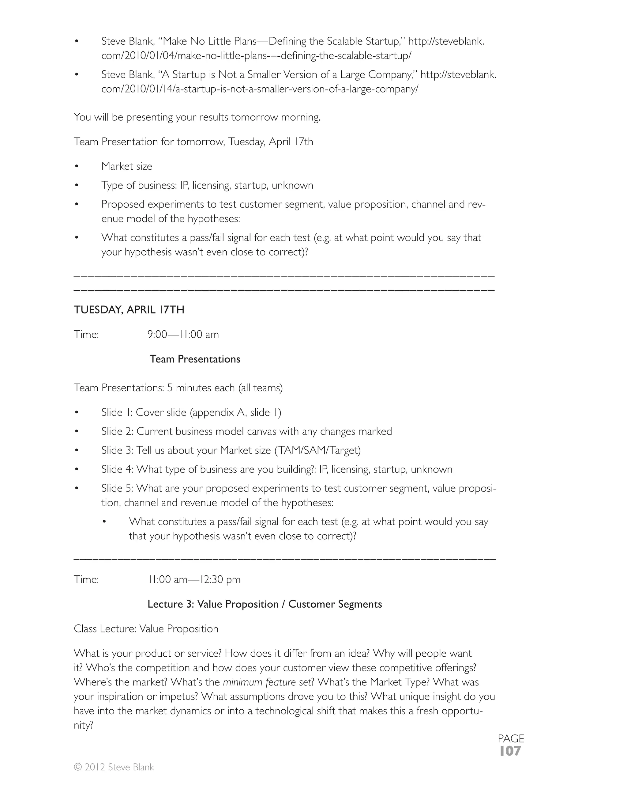 You will be presenting your results tomorrow morning.



      Market size
      Type of business: IP, licensing, startup, unknown
      Proposed experiments to test customer segment, value proposition, channel and rev-
      enue model of the hypotheses:

      your hypothesis wasn’t even close to correct)?
___________________________________________________________
___________________________________________________________

TUESDAY, APRIL 17TH



                 Team Presentations




      Slide 2: Current business model canvas with any changes marked




                                                                                               -
      tion, channel and revenue model of the hypotheses:

            that your hypothesis wasn’t even close to correct)?
___________________________________________________________________



                Lecture 3: Value Proposition / Customer Segments

Class Lecture: Value Proposition

What is your product or service? How does it differ from an idea? Why will people want
it? Who’s the competition and how does your customer view these competitive offerings?
Where’s the market? What’s the minimum feature set? What’s the Market Type? What was

have into the market dynamics or into a technological shift that makes this a fresh opportu-
nity?
                                                                                                   PAGE
                                                                                                   107
© 2012 Steve Blank
 